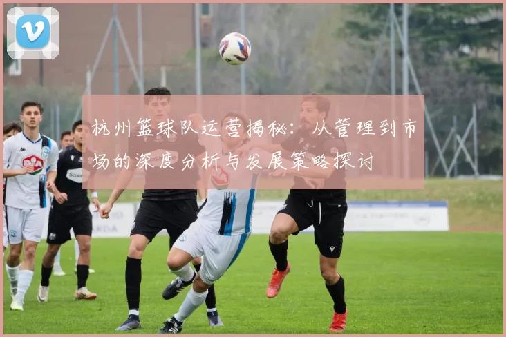 杭州篮球队运营揭秘：从管理到市场的深度分析与发展策略探讨