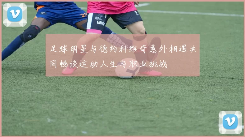 足球明星与德约科维奇意外相遇共同畅谈运动人生与职业挑战