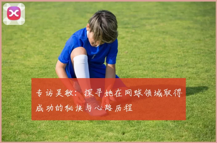 专访吴敏：探寻她在网球领域取得成功的秘诀与心路历程