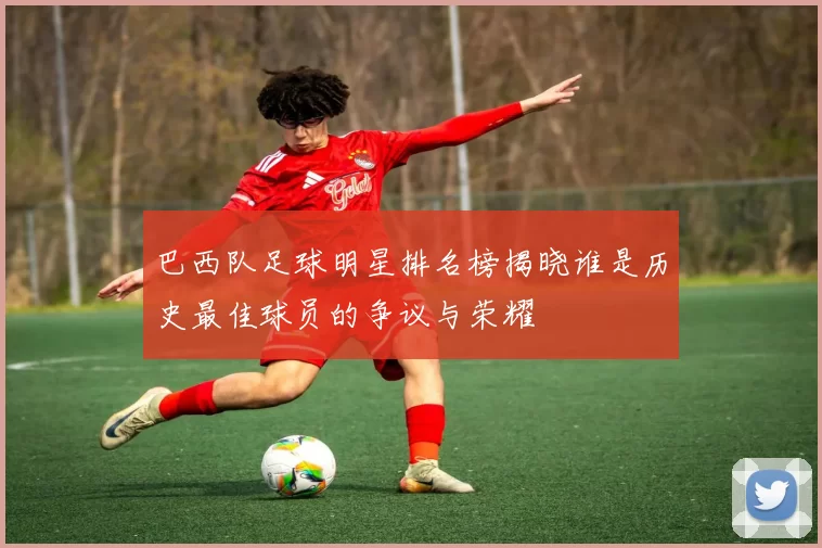 巴西队足球明星排名榜揭晓谁是历史最佳球员的争议与荣耀