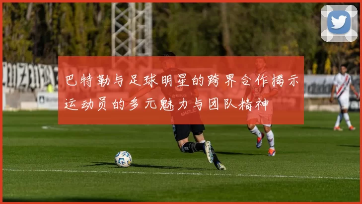 巴特勒与足球明星的跨界合作揭示运动员的多元魅力与团队精神