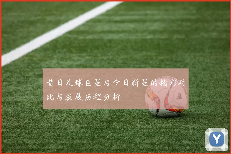 昔日足球巨星与今日新星的精彩对比与发展历程分析