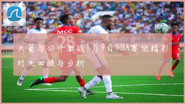 火箭与公牛激战1月9日NBA赛场精彩对决回顾与分析
