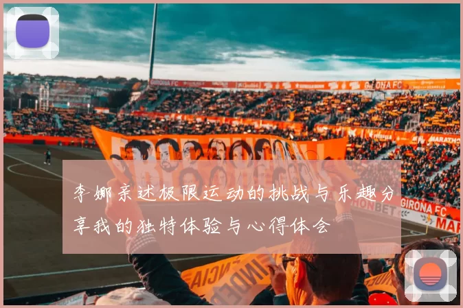 李娜亲述极限运动的挑战与乐趣分享我的独特体验与心得体会