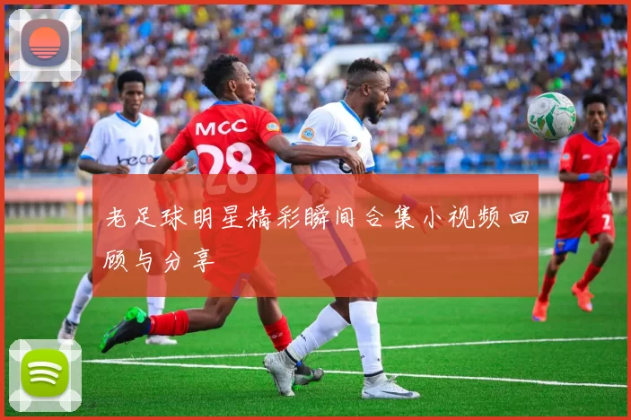 老足球明星精彩瞬间合集小视频回顾与分享