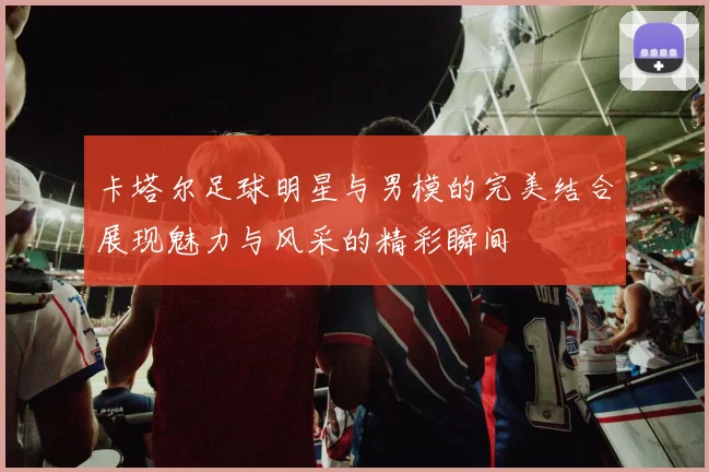 卡塔尔足球明星与男模的完美结合展现魅力与风采的精彩瞬间