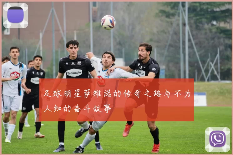 足球明星萨维诺的传奇之路与不为人知的奋斗故事