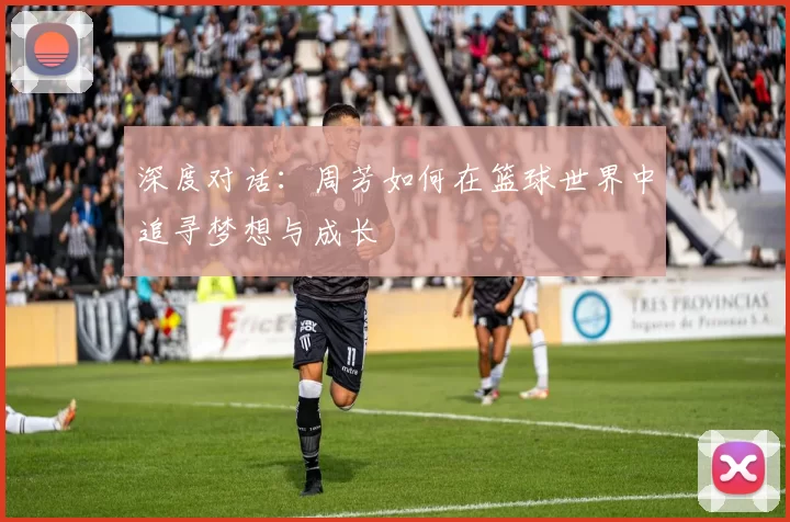 深度对话：周芳如何在篮球世界中追寻梦想与成长