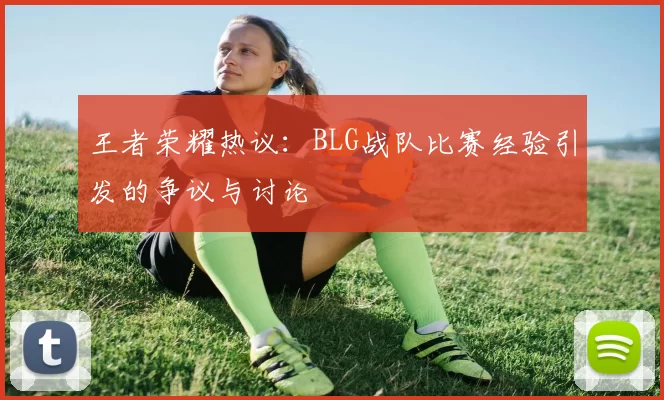 王者荣耀热议：BLG战队比赛经验引发的争议与讨论