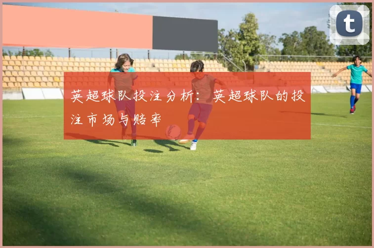 英超球队投注分析：英超球队的投注市场与赔率