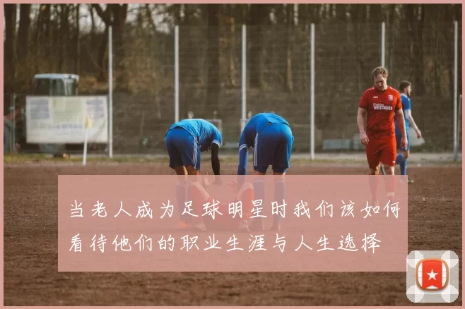 当老人成为足球明星时我们该如何看待他们的职业生涯与人生选择