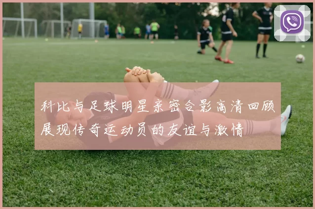 科比与足球明星亲密合影高清回顾展现传奇运动员的友谊与激情