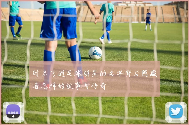 时光飞逝足球明星的名字背后隐藏着怎样的故事与传奇