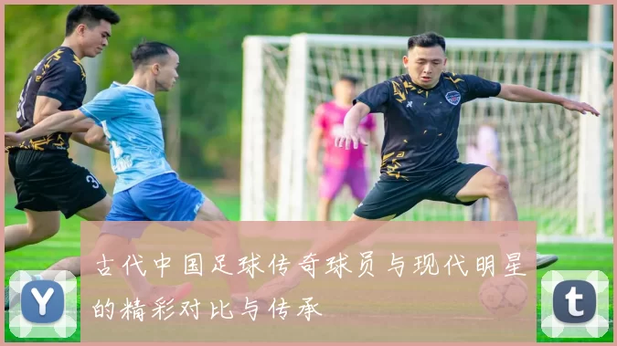 古代中国足球传奇球员与现代明星的精彩对比与传承