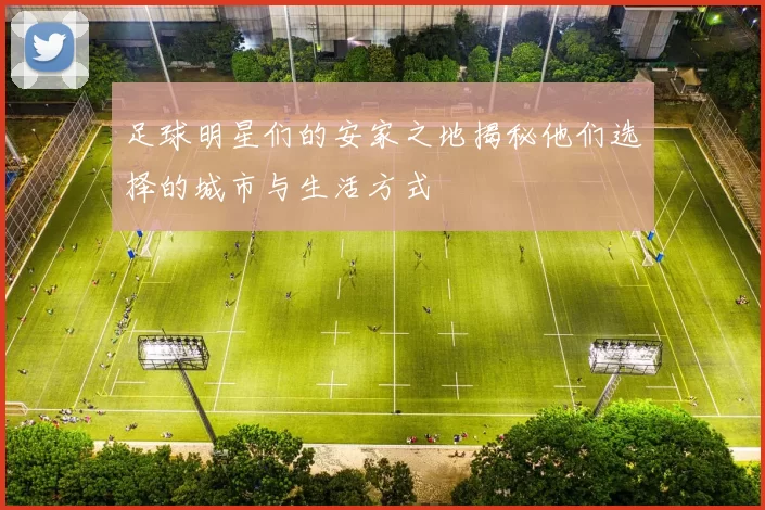 足球明星们的安家之地揭秘他们选择的城市与生活方式