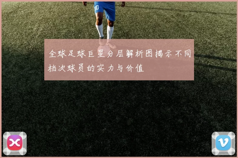 全球足球巨星分层解析图揭示不同档次球员的实力与价值