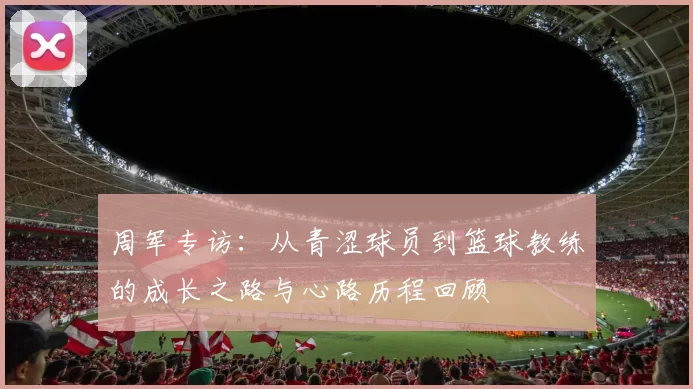 周军专访：从青涩球员到篮球教练的成长之路与心路历程回顾