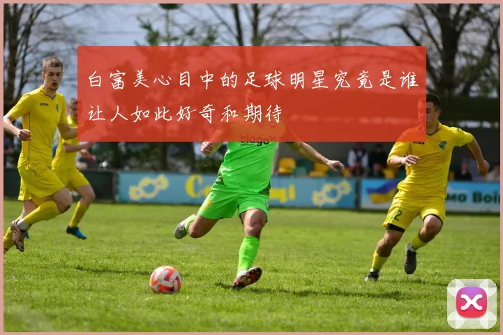 白富美心目中的足球明星究竟是谁让人如此好奇和期待