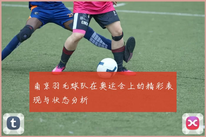 南京羽毛球队在奥运会上的精彩表现与状态分析
