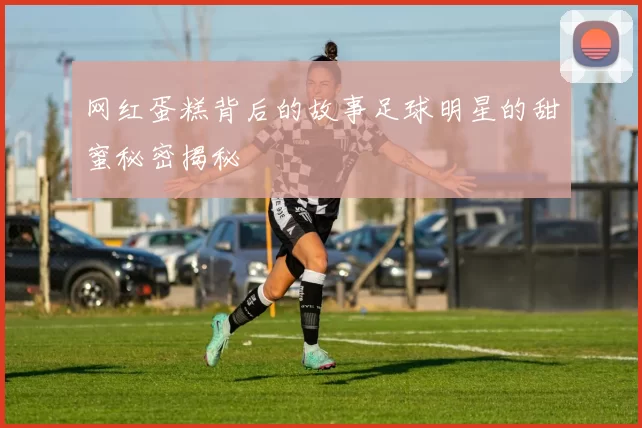 网红蛋糕背后的故事足球明星的甜蜜秘密揭秘