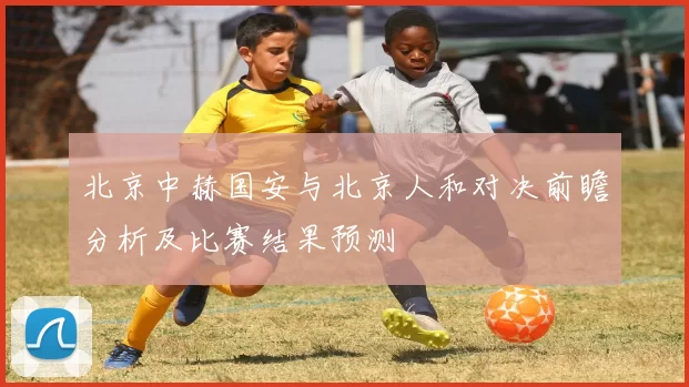 北京中赫国安与北京人和对决前瞻分析及比赛结果预测