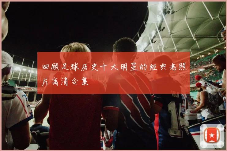 回顾足球历史十大明星的经典老照片高清合集