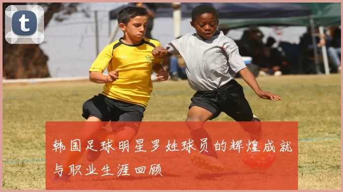 韩国足球明星罗姓球员的辉煌成就与职业生涯回顾