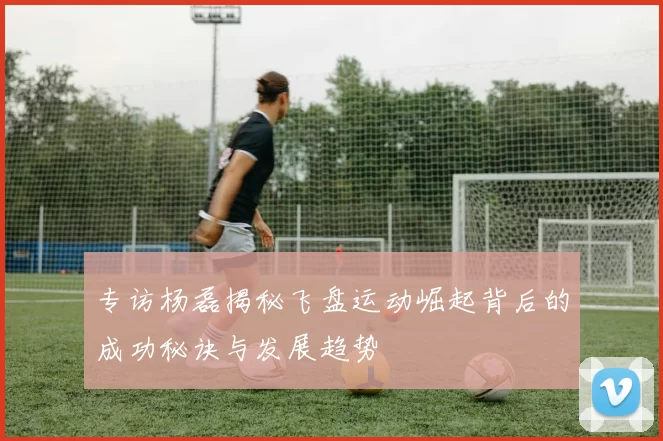 专访杨磊揭秘飞盘运动崛起背后的成功秘诀与发展趋势