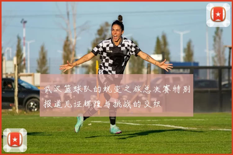 武汉篮球队的蜕变之旅总决赛特别报道见证辉煌与挑战的交织