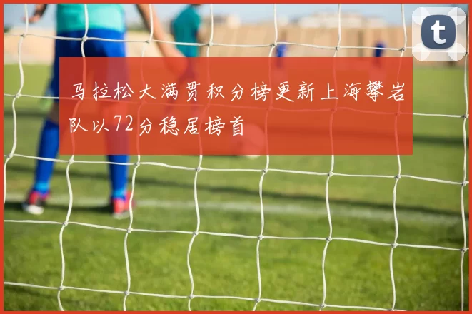 马拉松大满贯积分榜更新上海攀岩队以72分稳居榜首