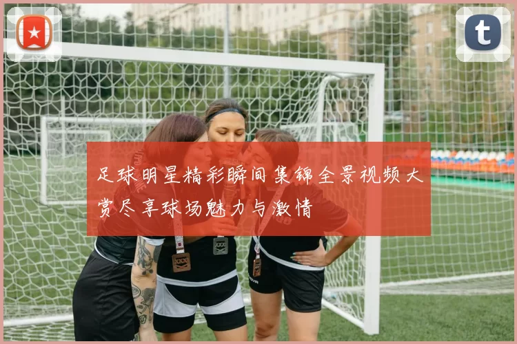 足球明星精彩瞬间集锦全景视频大赏尽享球场魅力与激情