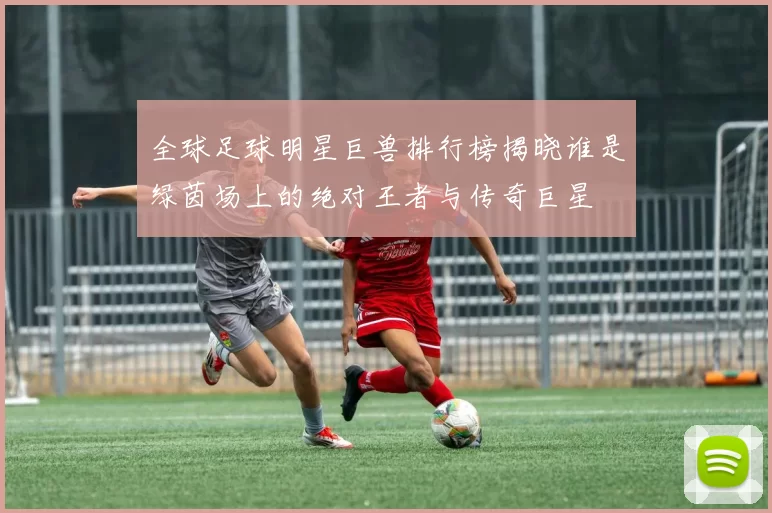 全球足球明星巨兽排行榜揭晓谁是绿茵场上的绝对王者与传奇巨星