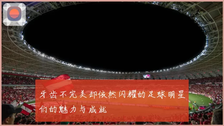 牙齿不完美却依然闪耀的足球明星们的魅力与成就