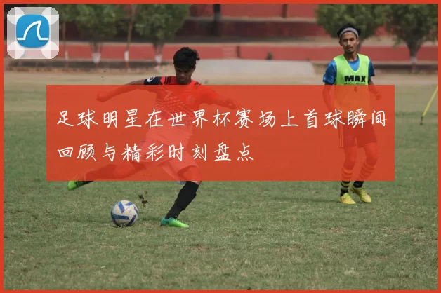 足球明星在世界杯赛场上首球瞬间回顾与精彩时刻盘点