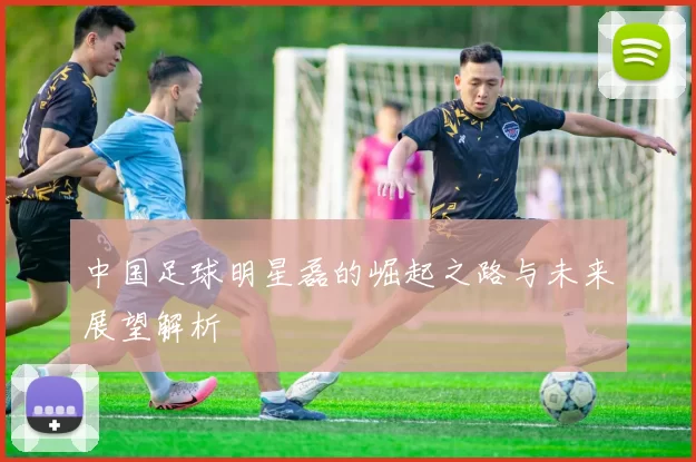 中国足球明星磊的崛起之路与未来展望解析