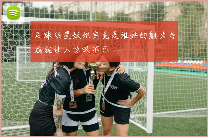 足球明星妖妃究竟是谁她的魅力与成就让人惊叹不已