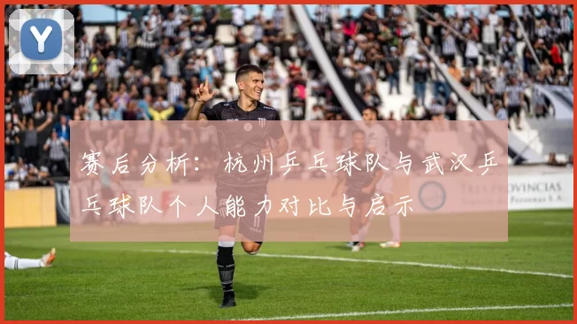 赛后分析：杭州乒乓球队与武汉乒乓球队个人能力对比与启示