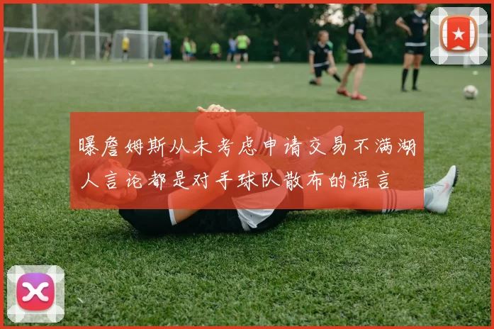 曝詹姆斯从未考虑申请交易不满湖人言论都是对手球队散布的谣言
