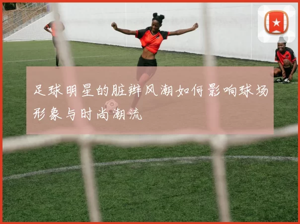 足球明星的脏辫风潮如何影响球场形象与时尚潮流
