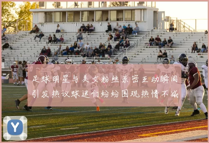 足球明星与美女粉丝亲密互动瞬间引发热议球迷们纷纷围观热情不减