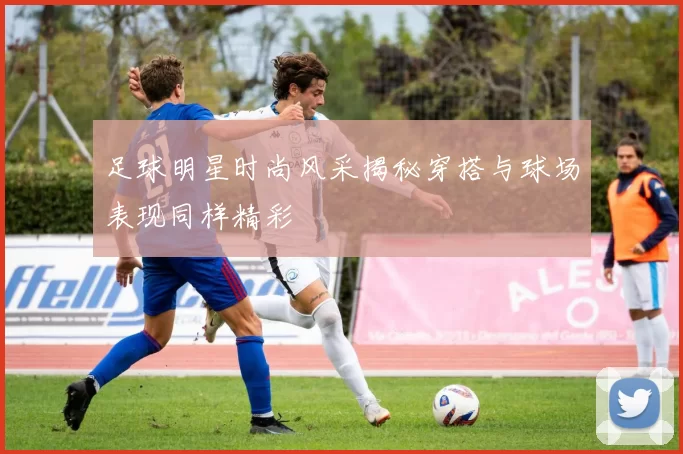 足球明星时尚风采揭秘穿搭与球场表现同样精彩