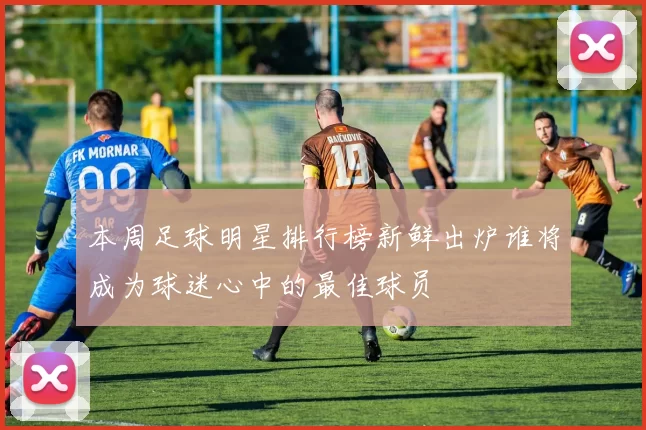 本周足球明星排行榜新鲜出炉谁将成为球迷心中的最佳球员