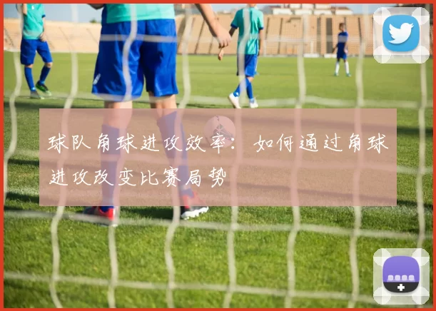 球队角球进攻效率：如何通过角球进攻改变比赛局势