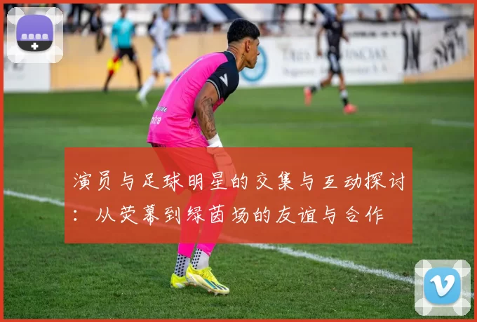 演员与足球明星的交集与互动探讨：从荧幕到绿茵场的友谊与合作