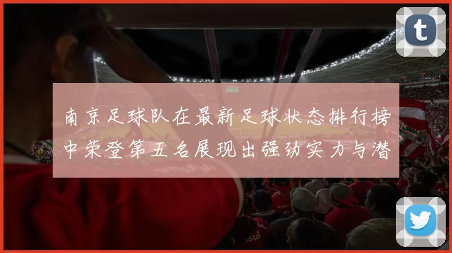 南京足球队在最新足球状态排行榜中荣登第五名展现出强劲实力与潜力
