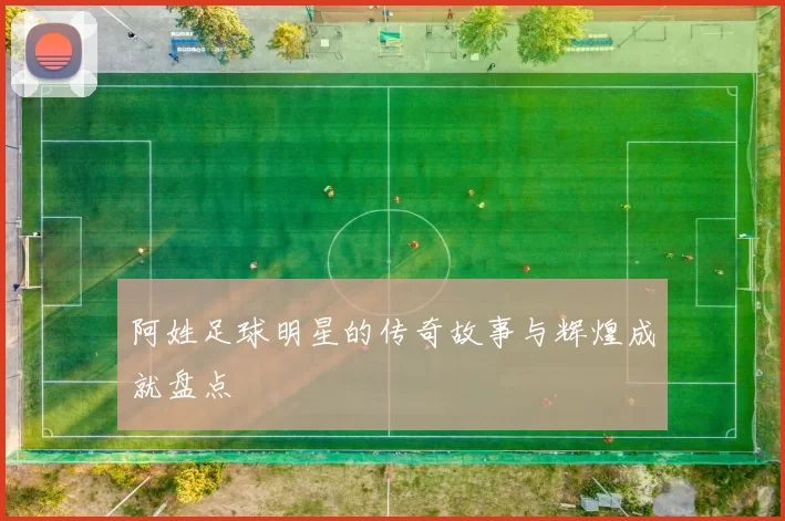 阿姓足球明星的传奇故事与辉煌成就盘点