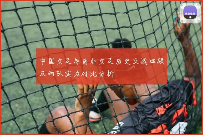 中国女足与南非女足历史交战回顾及两队实力对比分析