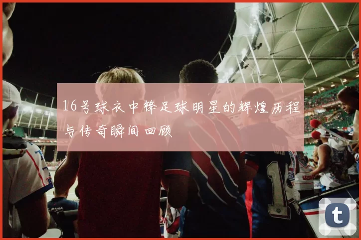 16号球衣中锋足球明星的辉煌历程与传奇瞬间回顾