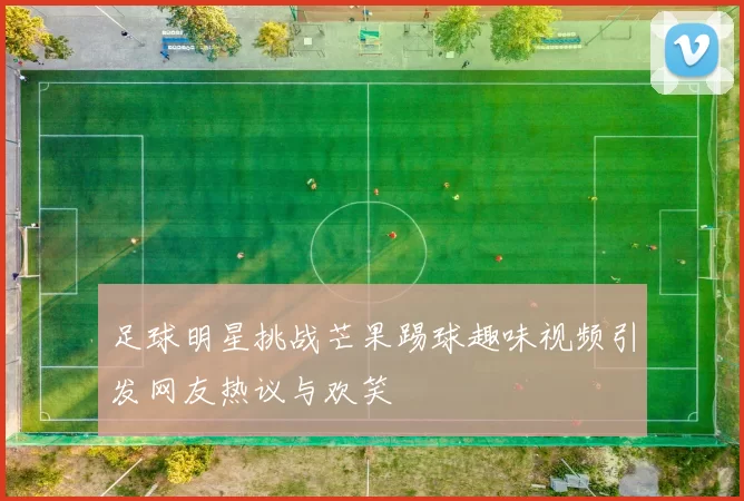 足球明星挑战芒果踢球趣味视频引发网友热议与欢笑