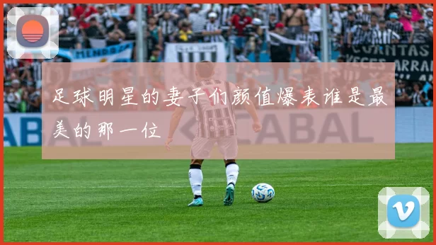 足球明星的妻子们颜值爆表谁是最美的那一位
